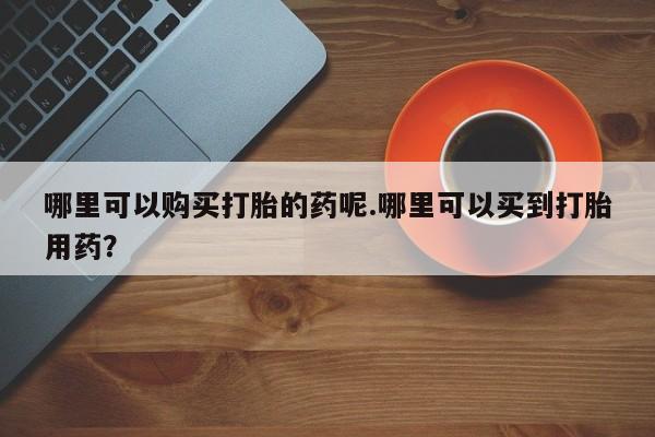 打胎药私人店铺哪里可以购买打胎的药呢.哪里可以买到打胎用药？
