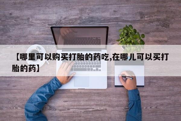 打胎药私人店铺【哪里可以购买打胎的药吃,在哪儿可以买打胎的药】