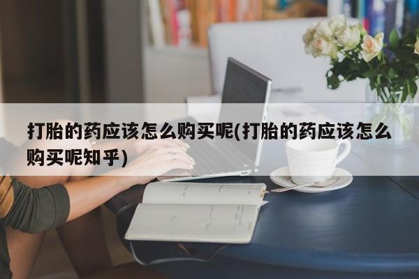 打胎药私人店铺打胎的药应该怎么购买呢(打胎的药应该怎么购买呢知乎)